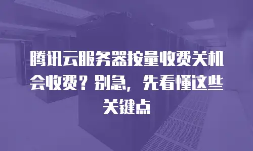 腾讯云服务器按量收费关机会收费？别急，先看懂这些关键点