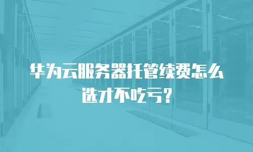 华为云服务器托管续费怎么选才不吃亏？