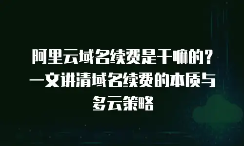 阿里云域名续费是干嘛的？一文讲清域名续费的本质与多云策略