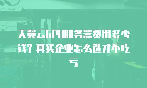天翼云GPU服务器费用多少钱？真实企业怎么选才不吃亏