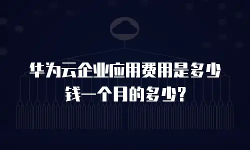 华为云企业应用费用是多少钱一个月的多少？