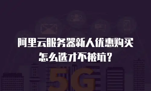 阿里云服务器新人优惠购买怎么选才不被坑？