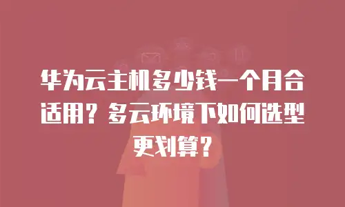 华为云主机多少钱一个月合适用？多云环境下如何选型更划算？