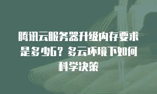 腾讯云服务器升级内存要求是多少G？多云环境下如何科学决策