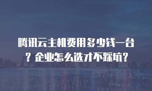 腾讯云主机费用多少钱一台？企业怎么选才不踩坑？