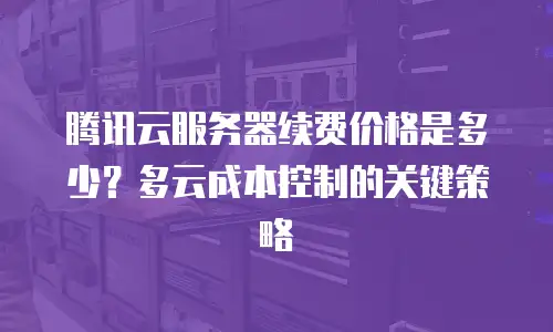 腾讯云服务器续费价格是多少？多云成本控制的关键策略