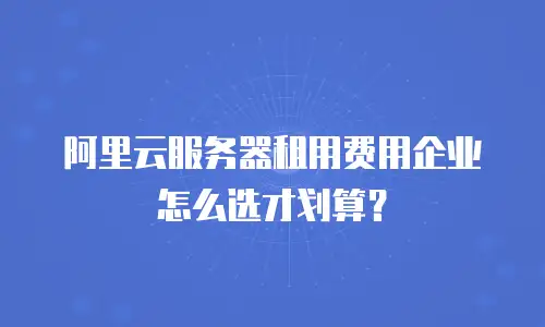 阿里云服务器租用费用企业怎么选才划算？