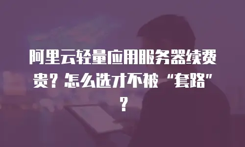 阿里云轻量应用服务器续费贵？怎么选才不被“套路”？