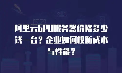 阿里云GPU服务器价格多少钱一台？企业如何权衡成本与性能？