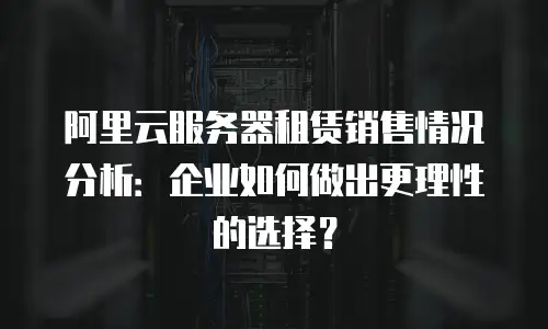 阿里云服务器租赁销售情况分析：企业如何做出更理性的选择？