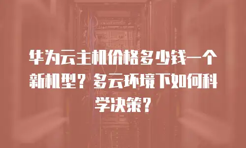 华为云主机价格多少钱一个新机型？多云环境下如何科学决策？