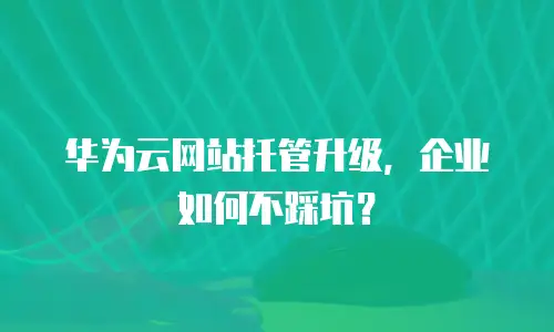 华为云网站托管升级，企业如何不踩坑？