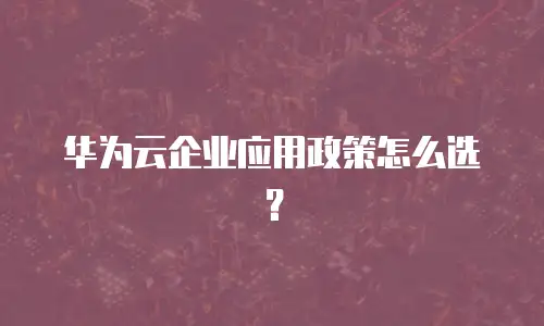 华为云企业应用政策怎么选？