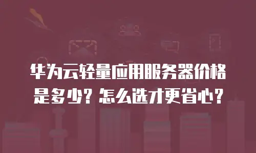 华为云轻量应用服务器价格是多少？怎么选才更省心？