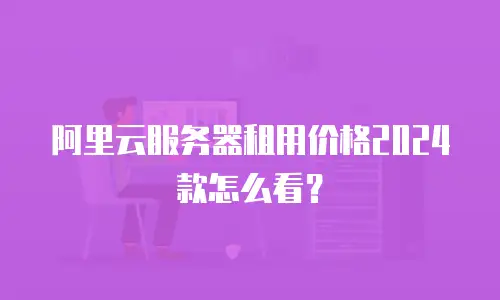阿里云服务器租用价格2024款怎么看？