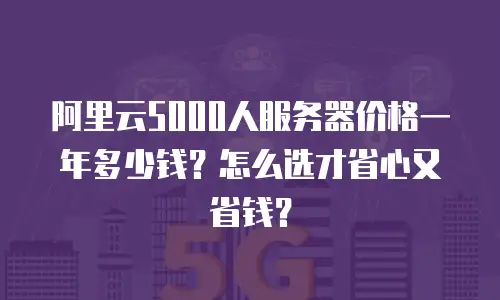 阿里云5000人服务器价格一年多少钱？怎么选才省心又省钱？