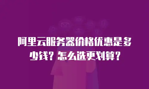 阿里云服务器价格优惠是多少钱？怎么选更划算？
