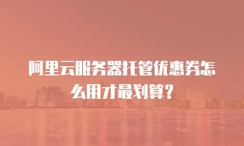 阿里云服务器托管优惠券怎么用才最划算？