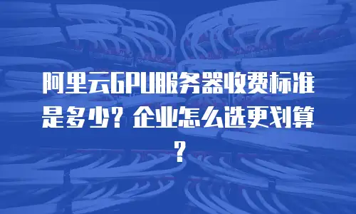 阿里云GPU服务器收费标准是多少？企业怎么选更划算？