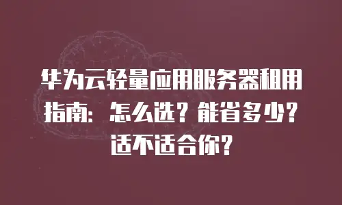 华为云轻量应用服务器租用指南：怎么选？能省多少？适不适合你？