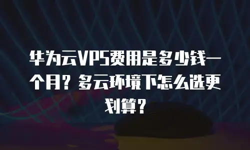 华为云VPS费用是多少钱一个月？多云环境下怎么选更划算？