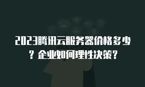 2023腾讯云服务器价格多少？企业如何理性决策？