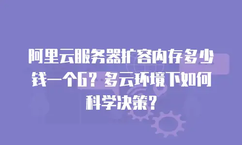 阿里云服务器扩容内存多少钱一个G？多云环境下如何科学决策？