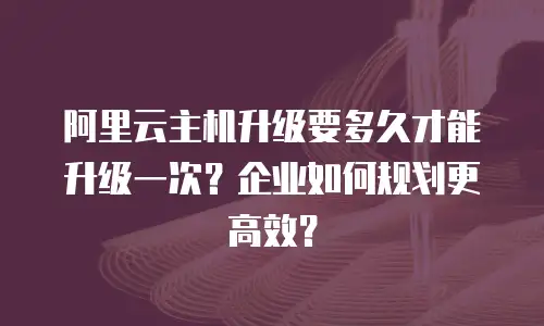 阿里云主机升级要多久才能升级一次？企业如何规划更高效？