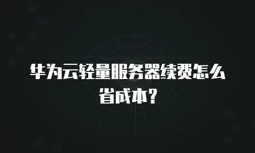 华为云轻量服务器续费怎么省成本？