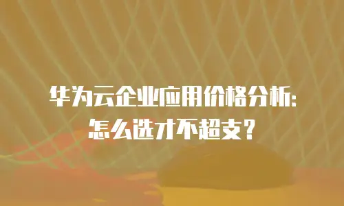华为云企业应用价格分析：怎么选才不超支？