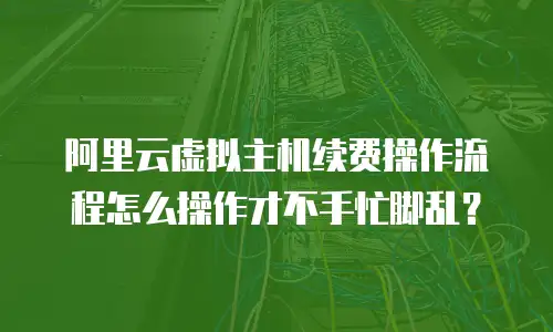 阿里云虚拟主机续费操作流程怎么操作才不手忙脚乱？