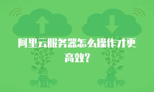 阿里云服务器怎么操作才更高效？