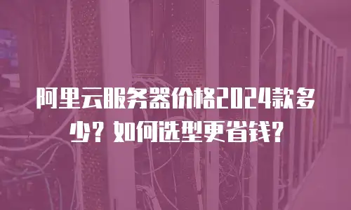 阿里云服务器价格2024款多少？如何选型更省钱？