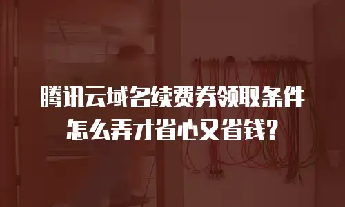 腾讯云域名续费券领取条件怎么弄才省心又省钱？