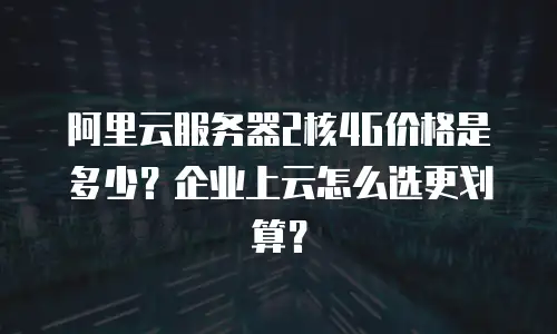 阿里云服务器2核4G价格是多少？企业上云怎么选更划算？