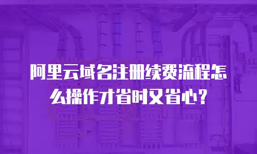 阿里云域名注册续费流程怎么操作才省时又省心？