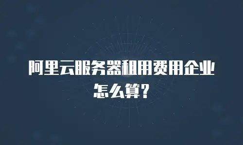 阿里云服务器租用费用企业怎么算？