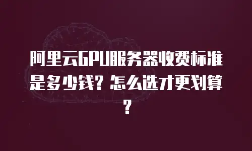 阿里云GPU服务器收费标准是多少钱？怎么选才更划算？
