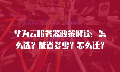 华为云服务器政策解读：怎么选？能省多少？怎么迁？