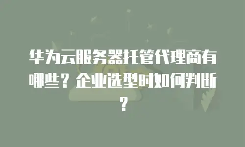 华为云服务器托管代理商有哪些？企业选型时如何判断？