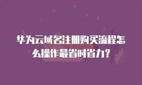 华为云域名注册购买流程怎么操作最省时省力？