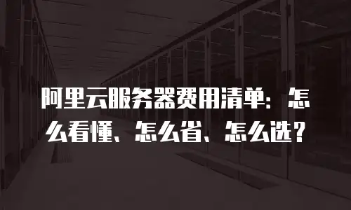 阿里云服务器费用清单：怎么看懂、怎么省、怎么选？