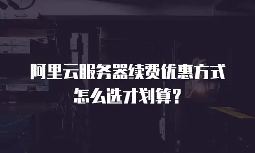 阿里云服务器续费优惠方式怎么选才划算？