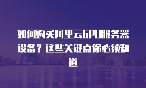 如何购买阿里云GPU服务器设备？这些关键点你必须知道