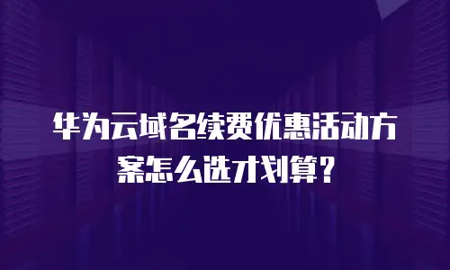 华为云域名续费优惠活动方案怎么选才划算？