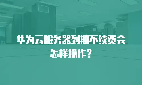 华为云服务器到期不续费会怎样操作？