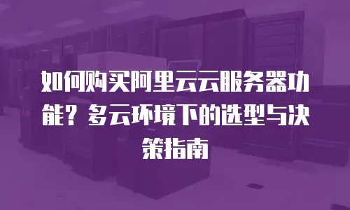 如何购买阿里云云服务器功能？多云环境下的选型与决策指南