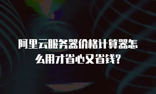 阿里云服务器价格计算器怎么用才省心又省钱？