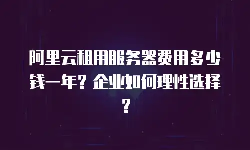 阿里云租用服务器费用多少钱一年？企业如何理性选择？