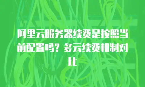 阿里云服务器续费是按照当前配置吗？多云续费机制对比